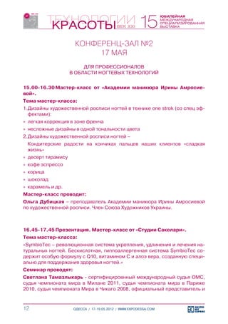КОНФЕРЕНЦ-ЗАЛ №2
                           17 МАЯ
                          ДЛЯ ПРОФЕССИОНАЛОВ
                     В ОБЛАСТИ НОГТЕВЫХ ТЕХНОЛОГИЙ


15.00-16.30	Мастер-класс от «Академии маникюра Ирины Амросие-
вой».
Тема мастер-класса:
1.	Дизайны художественной росписи ногтей в технике one strok (со спец эф-
   фектами):
»» легкая коррекция в зоне френча
»» несложные дизайны в одной тональности цвета
2.	Дизайны художественной росписи ногтей –
	 Кондитерские радости на кончиках пальцев наших клиентов «сладкая
  жизнь»
»» десерт тирамису
»» кофе эспрессо
»» корица
»» шоколад
»» карамель и др.
Мастер-класс проводит:
Ольга Дубицкая – преподаватель Академии маникюра Ирины Амросиевой
по художественной росписи. Член Союза Художников Украины.



16.45-17.45	Презентация. Мастер-класс от «Студии Сакелари».
Тема мастер-класса:
«SymbioTec – революционная система укрепления, удлинения и лечения на-
туральных ногтей. Бескислотная, гиппоаллергенная система SymbioTec со-
держит особую формулу с Q10, витамином С и алоэ вера, созданную специ-
ально для поддержания здоровья ногтей.»
Семинар проводят:
Светлана Тамазлыкарь - сертифицировнный международный судья ОМС,
судья чемпионата мира в Милане 2011, судья чемпионата мира в Париже
2010, судья чемпионата Мира в Чикаго 2008, официальный представитель и



12                    ОДЕССА / 17-19.05.2012 / WWW.EXPODESSA.COM
 