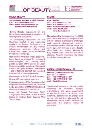 EVVIVA BEAUTY                                FLUIDS
90 Sumskaya, Kharkov, 61002, Ukraine         Kyiv, Ukraine
p/f:	 +38 (057) 700-43-92                    ph:	 +38 (044) 223-21-97
mail:	 Evviva.beauty@rambler.ru              mob:	 +38 (098) 522-77-21
	      Sale1@evvivabeauty.com                mail:	 fluidsukraine@gmail.com
                                             web:	 www.deus1.com
                                             	      www.fluids.com.ua
«Evviva Beauty» represents on the
Ukrainian market cosmetic products of
leading world producers.                     Natural curative deodorants of FLUIDES
                                             without the aluminium of the protracted
TM «Biobeauty» Revolution for the
                                             action. Possess expressed to antifungal
Ukrainian market is dry cosmetics
                                             and general disinfectant actions.
produced in Russia, BioByuti - is a
                                             Protecting from the smell of sweat 3-8
unique combination of dry natural
                                             days. Does not filminate a skin, deeply
substances, minerals, natural salt
                                             clear pores and vessels. Getting is
mining clay, copper, herbs, processed
                                             fully absent used. Does not dint on a
by special technology
                                             clothing. Volume 47мл/one vial lasts
High-quality American-made products.         the 6-8 months of the use.
have been developed by renowned
dermatologists, MD, acting chief
plastic surgeon of the Center for Laser
Medicine and Dermatology (California)
Kadavu Alex (Alex Khadavi). Revivogen        FREZIA, USHAKOVA O.M. PE
- set of tools to combat hair loss and
thinning hair in men and women,              Office 87, 49 Scherbakova Str,
                                             Kyiv, 04111, Ukraine
Clearogen – anti- DHT Acne Treatment.        ph:	 +38 (044) 229-71-09
Rejuve MD – anti-aging skin care             fax:	 +38 (044) 443-94-02
                                             mail:	 frezia@i.com.ua
Polish cosmetics of TM Bielenda - a full
range of natural cosmetics for face and
body. Cosmetics of TM Bielenda, based        The firm offers electric nail processing
on the active organic ingredients.           machines     of    domestic,      foreign
                                             manufacture and wide assortment
Laser Hair Growth Stimulator OAZE
                                             of nozzles to them, UV lamps, dust
- high-tech innovation is the Korean
                                             catchers, accessories to design and
leader in medical laser devices Won
                                             an art nails painting. Warranty for all
Technology.
                                             equipment, the low prices, an individual
                                             approach, the shortest terms of
                                             deliveries.




140                    ODESSA / 17-19.05.2012 / WWW.EXPODESSA.COM
 