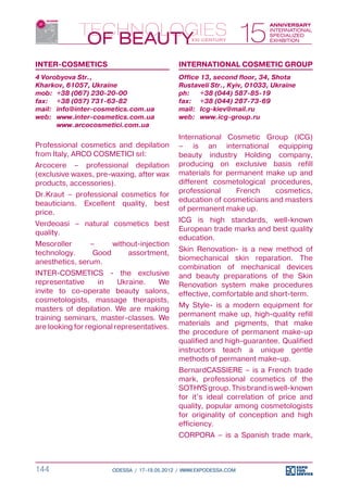 INTER-COSMETICS                              INTERNATIONAL COSMETIC GROUP
4 Vorobyova Str.,                            Office 13, second floor, 34, Shota
Kharkov, 61057, Ukraine                      Rustaveli Str., Kyiv, 01033, Ukraine
mob:	 +38 (067) 230-20-00                    ph:	 +38 (044) 587-85-19
fax:	 +38 (057) 731-63-82                    fax:	 +38 (044) 287-73-69
mail:	 info@inter-cosmetics.com.ua           mail:	 Icg-kiev@mail.ru
web:	 www.inter-cosmetics.com.ua             web:	 www.icg-group.ru
	      www.arcocosmetici.com.ua
                                             International Cosmetic Group (ICG)
Professional cosmetics and depilation        – is an international equipping
from Italy, ARCO COSMETICI srl:              beauty industry Holding company,
Arcocere – professional depilation           producing on exclusive basis refill
(exclusive waxes, pre-waxing, after wax      materials for permanent make up and
products, accessories).                      different cosmetological procedures,
Dr.Kraut – professional cosmetics for        professional     French    cosmetics,
beauticians. Excellent quality, best         education of cosmeticians and masters
price.                                       of permanent make up.

Verdeoasi – natural cosmetics best           ICG is high standards, well-known
quality.                                     European trade marks and best quality
                                             education.
Mesoroller      –     without-injection
technology.      Good     assortment,        Skin Renovation- is a new method of
anesthetics, serum.                          biomechanical skin reparation. The
                                             combination of mechanical devices
INTER-COSMETICS - the exclusive              and beauty preparations of the Skin
representative      in    Ukraine.    We     Renovation system make procedures
invite to co-operate beauty salons,          effective, comfortable and short-term.
cosmetologists, massage therapists,
masters of depilation. We are making         My Style- is a modern equipment for
training seminars, master-classes. We        permanent make up, high-quality refill
are looking for regional representatives.    materials and pigments, that make
                                             the procedure of permanent make-up
                                             qualified and high-guarantee. Qualified
                                             instructors teach a unique gentle
                                             methods of permanent make-up.
                                             BernardCASSIERE – is a French trade
                                             mark, professional cosmetics of the
                                             SOTHYS group. This brand is well-known
                                             for it’s ideal correlation of price and
                                             quality, popular among cosmetologists
                                             for originality of conception and high
                                             efficiency.
                                             CORPORA – is a Spanish trade mark,



144                    ODESSA / 17-19.05.2012 / WWW.EXPODESSA.COM
 
