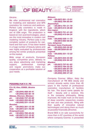 Ukraine.                                    Zhitomir:
                                            mob:	 +38 (097) 951-13-01
We offer professional nail cosmetics
                                            	      +38 (063) 764-95-64
for modeling and stylization and SPA        Zaporozhye:
cosmetics for manicure and pedicure.        ph:	 +38 (061) 701-21-70
Perfect Lady cosmetics is made in           mob:	 +38 (067) 612-28-89
England, with the ingredients, which        Kiev region:
are of USA origin. The production is        mob:	 +38 (067) 751-41-45
based on non-acid technologies, which       	      +38 (093) 415-64-24
are the most innovative in modern nail      Crimea:
                                            mob:	 +38 (050) 530-11-73
modeling industry. Perfect Lady is the
                                            	      +38 (067) 692-50-05
complete system of products for nail,       Lvov, Uzhgorod,
hand and foot care. It has been tested      Ternopol, Ivano-Frankovsk:
in a huge number of beauty salons and       ph:	 +38 (032) 245-34-82
was highly evaluated by professionals       mob:	 +38 (067)859-83-53
among the similar products presented        Lugansk
on the market.                              mob:	 +38 (050) 331-13-33
                                            Poltava:
Wide range of products, European            mob:	 +38 (097) 034-53-88
quality, competitive price, delivery to     	      +38 (050) 524-94-42
any place advertising and marketing         Kharkov:
support,    professional      trainings     ph:	 +38 (057) 757-61-83
and regular promotions make our             	      +38 (057) 764-33-35
cooperation as a profitable solution of     	      +38 (057) 595-87-39
                                            mob:	 +38 (093) 676-65-46
your needs.
                                            	      +38 (050) 300-47-43


                                            Company Cosmec (Milan, Italy) the
                                            manufacturer of ТМ BES (beaty and
POGORELYUK V.V. PE                          scince) already works more than 45
                                            years in the market of professional
P/b 16, Kiev, 03065, Ukraine                cosmetics manufacture of facilities
Kiev:
                                            for hair. The brand name speaks for
ph:	 +38 (044) 408-44-41
	     +38 (044) 332-92-19                   itself - beauty and a science, this
Odessa, Kherson, Nikolaev:                  is the company philosophy. Being
ph:	 +38 (048) 737-45-96                    improved, the trade mark on the basis
mob:	 +38 (063) 203-00-82                   of deep scientific researches creates
	     +38 (050) 331-13-33                   all new and new products, filling with
Donetsk:                                    their quality of innovative natural
ph:	 +38 (062) 381-13-38                    technologies and doing them as much
mob:	 +38 (067) 321-70-99
                                            as possible financially attractive.
Dnepropetrovsk:
ph:	 +38 (062) 768-40-04                    Brand BES is on sale successfully for
mob:	 +38 (097) 212-10-92                   more than in 67 countries of the world
	     +38 (063) 998-20-20                   where company Cosmec is presented



                      ODESSA / 17-19.05.2012 / WWW.EXPODESSA.COM              153
 