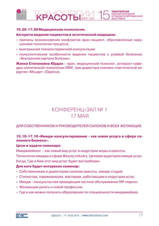 16.30-17.00	Медицинская психология.
Алгоритм ведения пациентов в эстетической медицине.
»» причины возникновения конфликтов врач-пациент, обусловленные нару-
   шением технологии процесса.
»» выигрышная техника первичной консультации
»» психологические особенности ведения пациентов с угревой болезнью.
   «Внутренняя картина болезни».
Жанна Степановна Юрдан – врач, медицинский психолог, аспирант кафе-
дры клинической психологии ОМУ, зам.директора клиники пластической хи-
рургии «Моцарт» (Одесса).




                     КОНФЕРЕНЦ-ЗАЛ № 1
                          17 МАЯ
ДЛЯ СОБСТВЕННИКОВ И РУКОВОДИТЕЛЕЙ САЛОНОВ И ВСЕХ ЖЕЛАЮЩИХ


15.10-17.10	«Имидж-консультирование - как новая услуга в сфере са-
лонного бизнеса».
Цели и задачи семинара:
Имиджмейкинг – как новый вид услуг в индустрии моды и красоты.
Технологии имиджа в сфере Beauty industry. Целевая аудитория имидж услуг.
Когда, Где и Кем этот вид услуг будет востребован.
Для кого будет интересен семинар:
»» Собственникам и директорам салонов красоты, имидж-студий.
»» Стилистам, парикмахерам, мастерам, работающим в индустрии услуг.
»» Имидж - консультантам проводящим частное обслуживание VIP-персон.
»» Желающим узнать о новой профессии.
»» Где и как можно получить образование по специальности имиджмейкер.




                    ОДЕССА / 17-19.05.2012 / WWW.EXPODESSA.COM         17
 