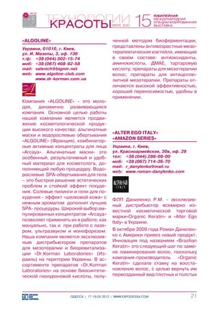 «ALGOLINE»                                ченной методом биоферментации,
Украина, 01010, г. Киев,
                                          представлены антивозрастные мезо-
ул. И. Мазепы, 3, оф. 136                 терапевтические коктейли, имеющие
т/ф:	 +38 (044) 502-15-74                 в своем составе: антиоксиданты,
моб:	 +38 (067) 408-92-58                 аминокислоты, ДМАЕ, тартаровую
mail:	 valevich@bigmir.net                кислоту; препараты для мезотерапии
web:	 www.algoline-club.com               волос; препараты для антицеллю-
	      www.dr-korman.com.ua               литной мезотерапии. Препараты от-
                                          личаются высокой эффективностью,
                                          хорошей переносимостью, удобны в
                                          применении.
Компания «ALGOLINE» - это моло-
дая, динамично развивающаяся
компания. Основной целью работы
нашей компании является продви-
жение косметологической продук-
ции высокого качества: альгинатные
                                          «ALTER EGO ITALY»
маски и водорослевые обертывания
                                          «AMAZON SERIES»
«ALGOLINE» (Франция), комбинатор-
ные активные концентраты для лица         Украина, г. Киев,
«Arcaya». Альгинатные маски- это          ул. Красноармейская, 30в, оф. 28
особенный, результативный и удоб-         тел:	 +38 (044) 288-08-00
ный материал для косметолога, до-         моб:	 +38 (067) 714-36-70
                                          mail:	 r_danylenko@mail.ru
полняющий любую процедуру. Водо-
                                          web:	 www.roman-danylenko.com
рослевые SPA-обертывания для тела
– это быстрое решение эстетических
проблем и стойкий эффект похуде-
ния. Солевые пилинги и гели для по-
худения - эффект «шелковой кожи» с
                                          ФЛП Даниленко Р.М. - эксклюзив-
нежным ароматом дополнит лучшие
                                          ный дистрибьютор всемирно из-
SPA- процедуры. Широкий выбор ам-
                                          вестной косметической торговой
пулированных концентратов «Arcaya»
                                          марки«Organic Keratin» и «Alter Ego
позволяет применять их в работе, как
                                          Italy» в Украине.
мануально, так и при работе с лазе-
ром, ультразвуком и ионофорезом.          В октябре 2009 года Роман Данилен-
Наша компания является эксклюзив-         ко с Америки привез новый продукт.
ным дистрибьютором препаратов             Инновация под названием «Brazilian
для мезотерапии и биоревитализа-          Keratin» это следующий шаг по заме-
ции «Dr.Korman Laboratories» (Из-         не ламинирования волос, поскольку
раиль) на територии Украины. В ас-        компания-производитель «Organic
сортименте препаратов «Dr.Korman          Keratin» сделала ставку на восста-
Laboratories» на основе биосинтети-       новление волос, с целью вернуть им
ческой гиалуроновой кислоты, полу-        первозданный вид плотных и толстых



                    ОДЕССА / 17-19.05.2012 / WWW.EXPODESSA.COM               21
 