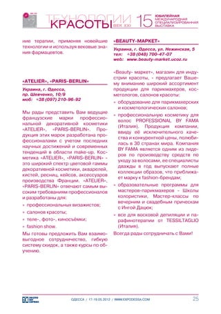 ние терапии, применяя новейшие              «BEAUTY-МАРКЕТ»
технологии и используя вековые зна-         Украина, г. Одесса, ул. Нежинская, 5
ния фармацевтов.                            тел:	 +38 (048) 700-47-07
                                            web:	 www.beauty-market.ucoz.ru


                                            «Beauty- маркет», магазин для инду-
                                            стрии красоты, - предлагает Ваше-
«ATELIER», «PARIS-BERLIN»                   му вниманию широкий ассортимент
Украина, г. Одесса,                         продукции для парикмахеров, кос-
пр. Шевченко, 10/9                          метологов, салонов красоты:
моб:	 +38 (097) 210-96-92
                                            »» оборудование для парикмахерских
                                               и косметологических салонов;
Мы рады представить Вам ведущие
                                            »» профессиональную косметику для
французские марки профессио-
                                               волос PROFESSIONAL BY FAMA
нальной декоративной косметики
                                               (Италия). Продукция компании,
«ATELIER», «PARIS-BERLIN». Про-
                                               ввиду её исключительного каче-
дукция этих марок разработана про-
                                               ства и конкурентной цены, полюби-
фессионалами с учетом последних
                                               лась в 30 странах мира. Компания
научных достижений и современных
                                               BY FAMA является одним из лиде-
тенденций в области make-up. Кос-
                                               ров по производству средств по
метика «ATELIER», «PARIS-BERLIN» -
                                               уходу за волосами, ее специалисты
это широкий спектр цветовой гаммы
                                               дважды в год выпускают полные
декоративной косметики, акварелей,
                                               коллекции образов, что приближа-
кистей, ресниц, кейсов, аксессуаров
                                               ет марку к fashion-брендам;
производства Франции. «ATELIER»,
«PARIS-BERLIN» отвечают самым вы-           »» образовательные программы для
соким требованиям профессионалов               мастеров-парикмахеров - Школы
и разработаны для:                             колористики, Мастер-классы по
                                               вечерним и свадебным прическам
»» профессиональных визажистов;
                                               с Ингой Дацюк;
»» салонов красоты;
                                            »» все для восковой депиляции и па-
»» теле-, фото-, киносъёмки;                   рафинотерапии от TESSILTAGLIO
»» fashion show.                               (Италия).
Мы готовы предложить Вам взаимо-            Всегда рады сотрудничать с Вами!
выгодное сотрудничество, гибкую
систему скидок, а также курсы по об-
учению.




                      ОДЕССА / 17-19.05.2012 / WWW.EXPODESSA.COM               25
 