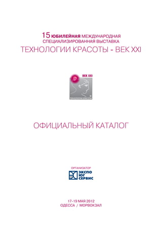 15 ЮБИЛЕЙНАЯ МЕЖДУНАРОДНАЯ
     СПЕЦИАЛИЗИРОВАННАЯ ВЫСТАВКА

ТЕХНОЛОГИИ КРАСОТЫ - ВЕК XXI




  ОФИЦИАЛЬНЫЙ КАТАЛОГ




               ОРГАНИЗАТОР




              17-19 МАЯ 2012
           ОДЕССА / МОРВОКЗАЛ
 