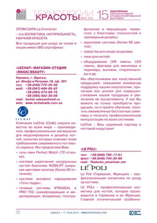 ЭТОМ СИЛА La Cremerie!                       фические и мерцающие; термо-
– это ХОЛИСТИКА, НАТУРАЛЬНОСТЬ,              гели; с блестками; плоскостной и
НАУЧНАЯ КРАСОТА                              трехмерный дизайн);
Вся продукция для ухода за телом и         »» акриловая система (более 60 цве-
лицом имеет BIO сертификат.                   тов);
                                           »» средства для ухода за руками;
                                           »» лаки для ногтей;
                                           »» оборудование (УФ лампы, LED
                                              лампы, фрезера для маникюра и
«LECHAT» МАГАЗИН-СТУДИЯ
                                              педикюра, вытяжки, стерилизато-
«MAGIC BEAUTY»
                                              ры и др.
Украина, г. Одесса,                        Мы обеспечиваем вас качественной
ул. Ильфа и Петрова,18, оф. 301
                                           продукцией, оказываем всемерную
тел:	 +38 (048) 772-35-58
моб:	 +38 (067) 484-89-42                  поддержку нашим покупателям, при-
	      +38 (063) 574-80-75                 лагаем все усилия для совершен-
	      +38 (095) 932-30-08                 ствования нашей продукции и уве-
mail:	 lechat-odessa@mail.ru               личения ее ассортимента. У нас Вы
web:	 www.lechatnails.com.ua               можете не только приобрести про-
                                           дукцию, но и пройти обучение, посе-
                                           тить ежемесячные бесплатные семи-
                                           нары и получить профессиональную
                                           консультацию по всем системам.
Компания LeChat (США) широко из-           LeChat – Ваш надежный партнер в
вестна во всем мире – производи-           ногтевой индустрии!
тель профессиональных материалов
для моделирования и дизайна ног-
тей, качество которых отвечает всем
требованиям современного ногтево-
го сервиса. Мы предлагаем Вам:             «LE POLI»
»» гель-лаки Perfect Match (72 оттен-
                                           тел:	 +38 (048) 795-17-61
   ка);
                                           факс:	+38 (048) 734-33-86
»» система укрепления натуральных          mail:	 Tkalenko_anna@ukr.net
   ногтей биогелем NOBILITY (широ-
   кая цветовая палитра (более 60 от-
   тенков);                                Le Poli (Германия, Франция) - про-
»» система экспресс    наращивания         фессиональная косметика по уходу
   «Гель-пудра»;                           за ногтями.
»» гелевые системы XTRASEAL и              LE POLI - профессиональная кос-
   PRO•TEC (камуфлирующие и мо-            метика для ногтей, которая произ-
   делирующие; витражные; гологра-         водится в Германии и во Франции.
                                           Главной отличительной особенно-


32                   ОДЕССА / 17-19.05.2012 / WWW.EXPODESSA.COM
 