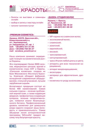 »» билеты на выставки и семинары           «QUEEN» СТУДИЯ ВОЛОС
   онлайн                                  Украина, г. Одесса,
»» выбор и запись к мастеру онлайн         ул. Пушкинская, 58
»» каталог салонов и услуг                 тел:	 +38 (048) 798-78-34
                                           моб:	 +38 (097) 651-68-56



«PREMIUM COSMETICS»
                                           »» VIP-парики из славянских волос;
Украина, 65570, Одесская обл.,
Коминтерновский р-н,                       »» эксклюзивный волос;
пгт. Черноморское,                         »» славянский;
ул. Гвардейская, 47, оф. 1
моб:	 +38 (067) 721-51-65
                                           »» азиатский;
факс:	+38 (048) 750-92-37                  »» европейский;
mail:	 vorobeva_anna@mail.ru               »» весовой;
                                           »» трессированный;
Наша компания занимает лидирую-
щие позиции на косметическом рын-          »» капсулированный;
ке Украины.                                »» тресс Италия любой длины и цвета;
Это подтверждают более 2000 сало-          »» аппараты для всех технологий на-
нов, медицинских центров, врачей и            ращивания;
косметологов стран СНГ и Европы.           »» аппарат микронаращивания;
«Салонная косметика» создана на            »» аксессуары;
базе Московского Института Красо-
ты. Компания обладает фабрикой,            »» материал для афроплетения, дре-
оснащённой современным оборудо-               ды;
ванием, стильной упаковкой, лучшим         »» косметика по уходу за волосами.
зарубежным сырьём.
Ассортимент продукции состоит из
более 400 наименований. Самая
сильная сторона – лечение проблем-
ной жирной кожи, а также коррекция
увядания, профилактика и коррекция
купероза, лечение гиперпигмента-
ции, появился аналог безинъекци-
онного ботокса. Профессиональный
уровень косметики для домашнего
ухода надолго сохранит вашу моло-
дость и привлекательность. Самая
обширная линия антицеллюлитной
программы ‘Silhouette’ придаст ва-
шему телу безупречную красоту.



                     ОДЕССА / 17-19.05.2012 / WWW.EXPODESSA.COM                 37
 