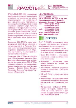 OF SPA DEAD SEA LTD» не содержит          «S.I.P PHITOGEN»
парабенов, отличается высочайшим          Украина, 02660, г. Киев,
качеством по сравнению со всеми           ул. М. Расковой, 11, корп. А, оф. 812
существующими на сегодняшний              Салон-склад Phitogen («Леди-Р»)
день косметическими препаратами,          Украина, г. Киев, ул. Р. Окипной, 9
производимыми в Израиле на основе         т/ф:	 +38 (044) 494-39-13
минералов Мертвого Моря. Легкость         	      +38 (044) 516-52-27
в обращении с израильской космети-        	      +38 (044) 239-20-72
кой Мертвого Моря и ее уникальные         моб:	 +38 (050) 391-50-50
                                          	      +38 (093) 332-40-10
свойства дают возможность насла-          mail:	 sales@phitogen.in.ua
диться полноценным SPA-салоном в          web:	 www.phitogen.in.ua
домашних условиях и ощутить жела-
емый результат после использова-
ния.
Косметика «SEA OF SPA» имеет меж-         S.I.P. PHITOGEN эксклюзивно пред-
дународный сертификат качества и          ставляет препараты для эстетиче-
сертифицирована в Украине. Каче-          ской медицины и косметологии:
ство косметики подтверждено мини-         »» Ial-System™, Ial-System ACP® -
стерством здравоохранения Изра-              инъекционные биоревитализаторы
иля, европейским и американскими             на основе гиалуроновой кислоты;
сертификатами качества.
                                          »» Sweet Skin System – химические
Продукция «SEA OF SPA» экспортиру-           пилинги на основе гликолевой кис-
ется в 25 стран мира такие как США,          лоты и хитозана;
Францию, Швейцарию и другие. Кос-
                                          »» Sculptura® - двухфазные хими-
метика Мертвого Моря «SEA OF SPA»
                                             ческие пилинги на основе ab-
успешно продается в специализиро-
                                             гидроксикислот;
ванных магазинах и торговых центрах
Украины – Одессе, Киеве, Донецке,         »» Pro:Anthox® - гелевый срединный
Черкассах, Херсоне, Черновцах, Тер-          пилинг на основе Глк, ТСА и анти-
нополе и Мариуполе.                          оксидантов;
                                          »» MD Lash Factor – лосьон для роста
                                             ресниц;
                                          »» Regenyal Idea – внутридермальный
                                             наполнитель на основе гиалуроно-
                                             вой кислоты, не содержащий бел-
                                             ка;
                                          »» Bio-Expander, Ial-System DUO –
                                             первые препараты нового поко-
                                             ления на основе нативной и свя-
                                             занной гиалуроновой кислоты для
                                             БИО-РЕВОЛЮМЕТРИИ.



                    ОДЕССА / 17-19.05.2012 / WWW.EXPODESSA.COM                39
 