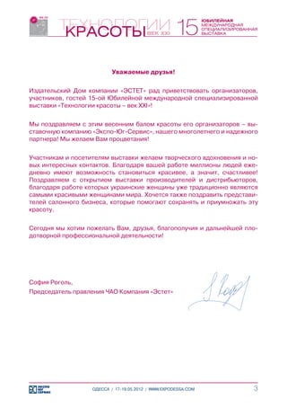 Уважаемые друзья!


Издательский Дом компании «ЭСТЕТ» рад приветствовать организаторов,
участников, гостей 15-ой Юбилейной международной специализированной
выставки «Технологии красоты – век ХХІ»!


Мы поздравляем с этим весенним балом красоты его организаторов – вы-
ставочную компанию «Экспо-Юг-Сервис», нашего многолетнего и надежного
партнера! Мы желаем Вам процветания!


Участникам и посетителям выставки желаем творческого вдохновения и но-
вых интересных контактов. Благодаря вашей работе миллионы людей еже-
дневно имеют возможность становиться красивее, а значит, счастливее!
Поздравляем с открытием выставки производителей и дистрибьюторов,
благодаря работе которых украинские женщины уже традиционно являются
самыми красивыми женщинами мира. Хочется также поздравить представи-
телей салонного бизнеса, которые помогают сохранять и приумножать эту
красоту.


Сегодня мы хотим пожелать Вам, друзья, благополучия и дальнейшей пло-
дотворной профессиональной деятельности!




София Роголь,
Председатель правления ЧАО Компания «Эстет»




                   ОДЕССА / 17-19.05.2012 / WWW.EXPODESSA.COM       3
 