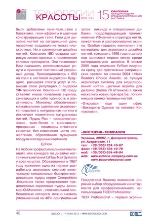 были добавлены гели-лаки,,гели с          запах ликвида и специальные до-
блестками, гели-эффекты и цветные         бавки, предотвращающие проник-
конструирующие гели. Гели для ди-         новение УФ-лучей в структуру ногтя,
зайна ногтей на сегодняшний день          пожелтение и растрескивание акри-
позволяют создавать не только пло-        ла. Особая гордость компании- это
скостные. Но и трехмерные дизайны         материалы для акрилового дизайна
ногтей. Компания IBD создала ши-          ногтей, которые с 1998 года и до сих
рокую линию простых в применении          пор занимают первое место среди
гелевых препаратов. Они позволяют         материалов для дизайна. В начале
Вам оказывать дополнительные ус-          2005 года компания EzFlow получи-
луги и приносят постоянный уверен-        ла сразу две престижных американ-
ный доход. Присоединяйтесь к IBD          ских премии по итогам 2004 г.Nails
на пути к ногтевой индустрии буду-        Readers Choice Awards: за лучшую
щего, расширяя спектр услуг и по-         акриловую систему для моделиро-
вышая свою репутацию с лидером            вания ногтей ,цветные акрилы для
УФ-технологий. Компания IBD пред-         дизайна (более 70 оттенков).а также
ставляет новое поколение акрилов,         несколько новых препаратов ,попол-
сочетающих в себе прочность и эла-        нивших линию гелиевых ногтей.
стичность. Мономер обеспечивает           «Открылся    еще    один   офис
максимальное сцепление акрилово-          «Виктори»в Одессе на поселке Ко-
го покрытия с натуральным ногтем и        товского».
исключает пожелтение натуральных
ногтей. Пудры Flex – прозрачно-ро-
зовая, ярко-белая и кристально-
прозрачная - полимеры отличного
качества: без изменения цвета ,по-        «ВИКТОРИЯ» КОМПАНИЯ
желтения, образования пузырьков
воздуха и воздушных карманов.             Украина, 49087, г. Днепропетровск,
                                          ул. Араратская, 11
              EzFlow                      тел:	 +38 (056) 724-10-67
На любом профессиональном чемпи-          факс:	+38 (056) 724-10-78
онате или конкурсе по дизайну ног-        моб:	 +38 (067) 634-49-04
тей имя компании EzFlow Nail Systems      web:	 www.victoria-company.com.ua
                                          	     www.ticoprofessional.com
у всех на устах. Образованная в 1987
году компания одна из первых раз-
работала акриловую систему вклю-
чающую специальные быстроотвер-
девающие пудры серии Competitors
                                          Предлагаем Вашему вниманию ши-
.Компания также представляет тра-
                                          рокий выбор оборудования и инстру-
диционные акриловые пудры .моно-
                                          мента для профессионального ис-
мер Q-Monomer , отличительной осо-
                                          пользования TICO Professional:
бенностью которого можно назвать
уменьшенный на 40% оригинальный           TICO Professional – первый украин-



48                  ОДЕССА / 17-19.05.2012 / WWW.EXPODESSA.COM
 