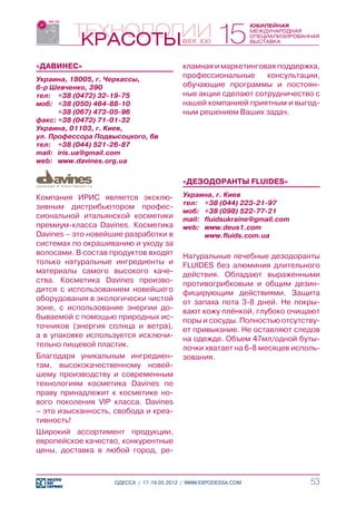 «ДАВИНЕС»                                 кламная и маркетинговая поддержка,
Украина, 18005, г. Черкассы,
                                          профессиональные     консультации,
б-р Шевченко, 390                         обучающие программы и постоян-
тел:	 +38 (0472) 32-19-75                 ные акции сделают сотрудничество с
моб:	 +38 (050) 464-88-10                 нашей компанией приятным и выгод-
	      +38 (067) 473-05-96                ным решением Ваших задач.
факс:	+38 (0472) 71-01-32
Украина, 01103, г. Киев,
ул. Профессора Подвысоцкого, 6в
тел:	 +38 (044) 521-26-87
mail:	 iris.ua@gmail.com
web:	 www.davines.org.ua


                                          «ДЕЗОДОРАНТЫ FLUIDES»

Компания ИРИС является эксклю-            Украина, г. Киев
                                          тел:	 +38 (044) 223-21-97
зивным дистрибьютором профес-
                                          моб:	 +38 (098) 522-77-21
сиональной итальянской косметики          mail:	 fluidsukraine@gmail.com
премиум-класса Davines. Косметика         web:	 www.deus1.com
Davines – это новейшие разработки в       	      www.fluids.com.ua
системах по окрашиванию и уходу за
волосами. В состав продуктов входят       Натуральные лечебные дезодоранты
только натуральные ингредиенты и          FLUIDES без алюминия длительного
материалы самого высокого каче-           действия. Обладают выраженными
ства. Косметика Davines произво-          противогрибковым и общим дезин-
дится с использованием новейшего          фицирующим действиями. Защита
оборудования в экологически чистой        от запаха пота 3-8 дней. Не покры-
зоне, с использование энергии до-         вают кожу плёнкой, глубоко очищают
бываемой с помощью природных ис-          поры и сосуды. Полностью отсутству-
точников (энергия солнца и ветра),        ет привыкание. Не оставляют следов
а в упаковке используется исключи-        на одежде. Объем 47мл/одной буты-
тельно пищевой пластик.                   лочки хватает на 6-8 месяцев исполь-
Благодаря уникальным ингредиен-           зования.
там, высококачественному новей-
шему производству и современным
технологиям косметика Davines по
праву принадлежит к косметике но-
вого поколения VIP класса. Davines
– это изысканность, свобода и креа-
тивность!
Широкий ассортимент продукции,
европейское качество, конкурентные
цены, доставка в любой город, ре-



                    ОДЕССА / 17-19.05.2012 / WWW.EXPODESSA.COM             53
 