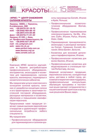 «ИРИС» ™ ЦЕНТР СНАБЖЕНИЯ                    соты производства Ceriotti, Италия
САЛОНОВ КРАСОТЫ                             и Ayala, Польша;
Украина, 18005, г. Черкассы,              »» Профессиональное    косметоло-
б-р Шевченко, 390                            гическое оборудование Biomak,
тел:	 +38 (0472) 32-19-75                    Польша;
моб:	 +38 (050) 464-88-10
                                          »» Профессионаные парикмахерские
	      +38 (067) 473-05-96
факс:	+38 (0472) 71-01-32                    электроинструменты Ga.Ma, Ита-
Украина, 01103, г. Киев,                     лия; Coifin, Италия; Parlux, Италия;
ул. Профессора Подвысоцкого, 6в              Oster, США;
тел:	 +38 (044) 521-26-87                 »» Парикмахерские принадлежности,
mail:	 iris.ua@gmail.com
                                             аксессуары и расходные материа-
web:	 www.iris.ck.ua
	      www.perfect-lady.com.ua
                                             лы Comair, Германия; Eurostil, Ис-
	      www.davines.org.ua                    пания; Olivia Garden, Бельгия;
	      www.ceriotti.com.ua                »» Косметика для восковой депиля-
                                             ции и парафинотерапии, Италия;
                                          »» Профессиональная косметика для
                                             волос Davines, Италия;
Компания ИРИС является крупней-           »» Профессиональная косметика для
шим в Украине дистрибьютором                 моделирования и стилизации ног-
профессионального оборудования,              тей Perfect lady, Англия;
инструментов, аксессуаров и косме-        Широкий ассортимент продукции,
тики для парикмахерских, салонов          европейское качество, конкурентные
красоты, маникюрных, педикюрных и         цены, доставка в любой город, ре-
косметологических кабинетов.              кламная и маркетинговая поддержка,
Мы предлагаем услуги комплексного         профессиональные     консультации,
оснащения салонов красоты, начи-          обучающие программы и постоян-
ная от разработки концепции салона        ные акции сделают сотрудничество с
и его проектировки и заканчивая по-       нашей компанией приятным и выгод-
стоянной поставкой оборудования,          ным решением Ваших задач.
расходных материалов и косметики,
обучением и повышением квалифи-
кации персонала.
Предлагаемая нами продукция от-
вечает самым высоким европейским
стандартам и удовлетворит профес-
сиональные потребности любого
специалиста.
Мы предлагаем:
»» Профессиональное оборудование
   для парикмахерских и салонов кра-


60                  ОДЕССА / 17-19.05.2012 / WWW.EXPODESSA.COM
 