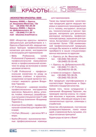 «ИСКУССТВО КРАСОТЫ» ООО                       для парикмахеров.
Украина, 65080, г. Одесса,                  Также мы представляем качествен-
ул. Академика Филатова, 13а                 ную продукцию других ведущих ми-
тел:	 +38 (048) 703-30-29                   ровых и украинских производителей,
Украина, 65069, г. Одесса,                  в т.ч. технику, инструмент, аксессуа-
пр. Добровольского, 92                      ры, технологическую и тренинг про-
тел:	 +38 (048) 711-36-71
                                            дукцию, материалы для депиляции,
mail:	 Iskusstvo.krasi@mail.ru
                                            расходные материалы, профессио-
                                            нальную одежду, украшения для при-
ООО «Искусство красоты» является            чесок. Ассортимент нашей компании
официальным дистрибьютером в г.             составляет более 1700 наименова-
Одесса и Одесской обл. ведущих ми-          ний профессиональной продукции,
ровых брендов профессиональной              которую Вы можете в любой момент
косметики для волос, инструментов           приобрести в наших специализиро-
и аксессуаров для парикмахеров:             ванных магазинах по адресам:
»» Wella      Professional,     Londa       »» г. Одесса, ул. Ак. Филатова 13а,
   Professional (Германия) – лидеры в          тел:		+38 (048) 765-30-07,
   профессиональном окрашивании                				  +38 (0482) 32-55-48,
   волос и профессиональной косме-
                                            »» г. Одесса, пр. Добровольского 92,
   тике по уходу за волосами в своем
                                               тел: 		
                                                     +38 (048) 711-36-71,
   ценовом сегменте;
                                               				  +38 (048)	 03-30-28,
                                                               7
»» T-LAB Professional – професси-
                                            »» а также со склада в г. Одессе,
   ональная косметика по уходу за
                                               тел:		+38 (048) 703-30-29,
   волосами, стайлинг и краситель,
                                               				  +38 (048) 703-30-24.
   создателем которой является топ-
   стилист мирового уровня Влади-           Вся продукция сертифицирована и
   мир Тарасюк;                             соответствует Украинским и Евро-
                                            пейским стандартам качества.
»» VT Professional – широкая линейка
   профессиональных инструментов            Кроме того, тесно сотрудничая с
   (расчески, брашенги, фены, утюж-         компанией «Владимир Тарасюк», мы
   ки, плойки, ножницы), разработан-        проводим мастер-классы по стриж-
   ные лучшими специалистами T-LAB          кам женским и мужским, вечерним
   Expert Group (компания «Владимир         прическам, обучающие модули в ма-
   Тарасюк»);                               локомплектных группах, семинары с
                                            отработкой.
»» American Crew (США) – профессио-
   нальная косметика для мужчин №1          Качество обслуживания, постоянное
   в мире;                                  усовершенствование, поиск новых
                                            идей, стремление быть лучшими, это
»» Y.S.Park (Япония) – расческа №1 в
                                            наши основные принципы!
   мире;
                                            Будем рады встрече с Вами!
»» Kasho (Япония) – высококачествен-
   ные профессиональные ножницы



                      ОДЕССА / 17-19.05.2012 / WWW.EXPODESSA.COM                  61
 