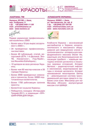 «КАЭТАНА» ТМ                              «КЛАБСАНТЕ УКРАИНА»
Украина, 03190, г. Киев,                  Украина, 03062, г. Киев,
пер. Толбухина, 5                         ул. Чистяковская, 2а, оф. 8
т/ф:	 +38 (044) 449-11-09                 т/ф:	 +38 (044) 221-64-95
mail:	 privet@kaetana.ua                  mail:	 info@marutaka.com.ua
web:	 www.kaetana.ua                      web:	 www.marutaka.com.ua




Первая украинская профессиональ-
ная косметика с 2003
»» Более чем в 10 раз вырос ассорти-      Клабсанте Украина – эксклюзивный
   мент с 2003 г.;                        дистрибьютор в Украине космето-
                                          логического и массажного обору-
»» 34 проведенных профессиональ-
                                          дования для медицинских клиник и
   ных выставок;
                                          салонов красоты - аппараты для лим-
»» Более 40 публикаций, статей, ре-       фодренажного массажа Doctor life,
   портажей (ICTV, 1-й Деловой, Эко-      кавитация или безоперационная ли-
   ТВ, «Косметолог», «Гид-Прайс»,         посакция LipoDerm – новейшая ме-
   Les Nouvelles Esthetiques) ;           тодика лечения целлюлита и локаль-
»» 12 дилеров во всех регионах Укра-      ных жировых отложений. Аппарат
   ины;                                   Nemesis - радиочастотный лифтинг
»» Более чем 60 мастер-классов в 20       и омоложение, моделирование фи-
   городах Украины;                       гуры и лечение целлюлита. Аппарат
                                          неинвазивной мезотерапии Derma
»» Более 2000 проведенных семина-
                                          S – революционная система транс-
   ров и тренингов, более 16000 под-
                                          дермальной доставки средств в глу-
   готовленных косметологов;
                                          бокие слои кожи. Массажер для ног
»» Более 1700 работающих салонов          Marutaka (Япония): акупунктурный
   красоты;                               массаж стоп ШИАЦУ.
»» Более 8 лет на рынке Украины;
»» 	 обедитель конкурса «Интершарм
   П
   Триумф-2011» в номинации «ЛУЧ-
   ШИЙ КРЕМ ДЛЯ ЛИЦА».




                    ОДЕССА / 17-19.05.2012 / WWW.EXPODESSA.COM            63
 