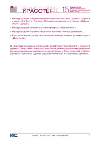 »» Международная специализированная выставка яхтинга, водного спорта и
   отдыха «Бот Экспо. Одесса», Специализированная экспозиция «Дайвинг
   Экспо. Одесса»;
»» Международная книжная выставка-ярмарка «Зелёная волна»;
»» Международная специализированная выставка «ИнтерАгроБизнес»;
»» Выставка-демонстрация сельскохозяйственной техники и технологий -
   «День Поля».


С 1998 года в компании организован департамент внутреннего и внешнего
туризма. Департамент занимается организацией поездок на международные
специализированные выставки в страны Европы и Азии, приемом и разме-
щением в гостиницах Одессы, отдыхом и лечением в Украине и за рубежом.




                   ОДЕССА / 17-19.05.2012 / WWW.EXPODESSA.COM       5
 