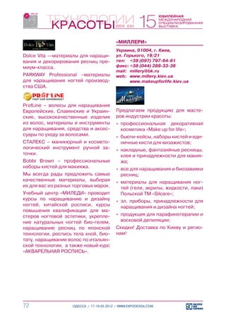 «МИЛЛЕРИ»
                                          Украина, 01004, г. Киев,
Dolce Vita —материалы для наращи-         ул. Горького, 19/21
вания и декорирования ресниц пре-         тел:	 +38 (097) 797-64-61
миум-класса.                              факс:	+38 (044) 289-33-36
                                          mail:	 millery@bk.ru
PARKWAY Professional –материалы           web:	 www.millery.kiev.ua
для наращивания ногтей производ-          	      www.makeupforlife.kiev.ua
ства США.


ProfLine – волосы для наращивания
Европейские, Славянские и Украин-         Предлагаем продукцию для масте-
ские, высококачественные изделия          ров индустрии красоты:
из волос, материалы и инструменты         »» профессиональная декоративная
для наращивания, средства и аксес-           косметика «Make up for life»;
суары по уходу за волосами.               »» бьюти-кейсы, наборы кистей и еди-
СТАЛЕКС – маникюрный и космето-              ничные кисти для визажистов;
логический инструмент ручной за-          »» накладные, фантазийные ресницы,
точки.                                       клея и принадлежности для макия-
Bobbi Brown – профессиональные               жа;
наборы кистей для макияжа.                »» все для наращивания и биозавивки
Мы всегда рады предложить самые              ресниц;
качественные материалы, выбирая           »» материалы для наращивания ног-
их для вас из разных торговых марок.         тей (гели, акрилы, жидкости, лаки)
Учебный центр «МИЛЕДИ» проводит              Польской ТМ «Silcare»;
курсы по наращиванию и дизайну            »» эл. приборы, принадлежности для
ногтей, китайской росписи, курсы             наращивания и дизайна ногтей;
повышения квалификации для ма-
стеров ногтевой эстетики, укрепле-        »» продукция для парафинотерапии и
ние натуральных ногтей био-гелем,            восковой депиляции;
наращивание ресниц по японской            Скидки! Доставка по Киеву и регио-
технологии, роспись тела хной, био-       нам!
тату, наращивание волос по итальян-
ской технологии, а также новый курс
«АКВАРЕЛЬНАЯ РОСПИСЬ».




72                  ОДЕССА / 17-19.05.2012 / WWW.EXPODESSA.COM
 