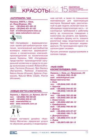 «НАТУРФАРМ» ЧАО                            нию ногтей, а также по повышению
Украина, 04075, г. Киев,
                                           квалификации для практикующих
ул. Пуща Водицы, 30а                       мастеров. Базовый курс, рассчитан-
тел:	 +38 (044) 431-80-10                  ный на две недели, включает всю не-
факс:	+38 (044) 431-81-02                  обходимую теоретическую часть – от
mail:	 k1m3@naturpharm.kiev.ua             санитарных требований к рабочему
web:	 www.naturpharm.com.ua                месту до психологии поведения с
                                           клиентами; вы узнаете, как правиль-
                                           но подбирать форму ногтя, освоите
                                           различные виды моделирования на
ЧАО «Натурфарм» - фармацевтиче-            формах. Занятия проходят индиви-
ская промо-дистрибьюторская ком-           дуально. По прохождению курса слу-
пания, эксклюзивный дистрибьютор           шатели сдают экзамен.
всемирно известных фармацевти-             Лучших учеников трудоустраиваем в
ческих и косметических компаний-           салонах города.
производителей на косметическом
рынке Украины. ЧАО «Натурфарм»
представляет производителей нату-
ральной косметики и средств по ухо-
ду за волосами и кожей: Rolland (Ита-
                                           «НЬЮ ЛАЙН
лия), Farmona (Польша), Skin Doctors
                                           КОСМЕТОЛОДЖИ» ООО
(Авcтралия), Radiesse (Германия),
Natura House (Италия), Spitzner (Гер-      Украина, г. Киев, ул. Прорезная, 23
мания), Natural White (США), Pierrot       тел:	 +38 (044) 240-10-65
(Испания).                                 mail:	 selecki@gmail.com
                                           Представительства:
                                           г. Киев
                                           тел:	 +38 (044) 240-10-65
                                           г. Харьков
                                           моб:	 +38 (050) 244-62-32
«НОВЫЕ НОГТИ & МАГНЕТИК»                   	      +38 (050) 149-64-46
                                           г. Одесса
Украина, г. Одесса, ул. Бунина, 33/12      тел:	 +38 (048) 792-33-98
тел:	 +38 (048) 784-60-65                  моб:	 +38 (050) 395-33-98
моб:	 +38 (050) 333-81-33                  г. Севастополь
mail:	 newnails@list.ru                    моб:	 +38 (095) 492-94-12
web:	 www.newnails.com.ua                  г. Cимферополь
                                           моб:	 +38 (050) 748-95-03
                                           г. Донецк
                                           моб:	 +38 (050) 425-07-07
                                           	      +38 (050) 100-71-29
                                           г. Днепропетровск
                                           моб:	 +38 (066) 473-13-97
Студия ногтевого дизайна «Нью-
                                           г. Львов
Нейлс Магнетик» предлагает услуги          моб:	 +38 (067)166-38-13
по обучению дизайну и моделирова-



                     ОДЕССА / 17-19.05.2012 / WWW.EXPODESSA.COM                  73
 