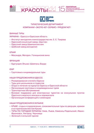 ТУРИСТИЧЕСКИЙ ДЕПАРТАМЕНТ
             КОМПАНИИ «ЭКСПО-ЮГ-СЕРВИС» ПРЕДЛАГАЕТ:


ВИННЫЕ ТУРЫ
УКРАИНА - Одесса и Одесская область
»» Институт виноделия и виноградарства им. Е. Е. Таирова
»» Одесский коньячный завод «Шустов»
»» Одесский завод Шампанских вин
»» Шабский завод виноделия

КРЫМ
»» Масандра, Магарач, Голицынские вина

ФРАНЦИЯ
»» Бургундия-Эльзас-Шампань-Бордо

ЮАР
»» Групповые и индивидуальные туры

НАШИ ПРЕДЛОЖЕНИЯ В ОДЕССЕ
»» Резервирование отелей в Одессе
»» Туры для школьников и студентов
»» Отдых и лечение на курортах Одессы и Одесской области
»» Организация групповых и индивидуальных туров
»» Транспортное обслуживание
»» Визовая поддержка для иностранных туристов на консульских пунктах
   Одесского морского вокзала и аэровокзала
»» Организация конференций и семинаров

НАШИ ПРЕДЛОЖЕНИЯ В УКРАИНЕ
»» КРЫМ - отдых и оздоровление, ознакомительные туры по дворцам, храмам
   и историческим местам Крыма
»» ТУРЫ ПО ГОРОДАМ УКРАИНЫ: Киев, Львов, Каменец-Подольский, Ивано-
   Франковск, Ужгород, Черновцы
»» Зеленый и сельский туризм




6                   ОДЕССА / 17-19.05.2012 / WWW.EXPODESSA.COM
 