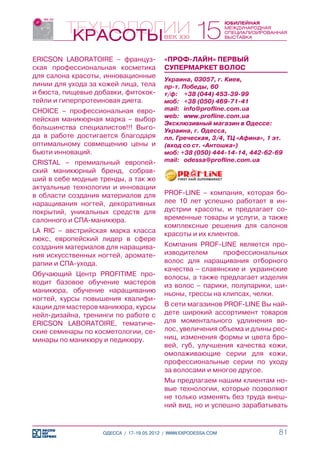 ERICSON LABORATOIRE – француз-            «ПРОФ-ЛАЙН» ПЕРВЫЙ
ская профессиональная косметика           СУПЕРМАРКЕТ ВОЛОС
для салона красоты, инновационные         Украина, 03057, г. Киев,
линии для ухода за кожей лица, тела       пр-т. Победы, 60
и бюста, пищевые добавки, фитокок-        т/ф:	 +38 (044) 453-39-99
тейли и гиперпротеиновая диета.           моб:	 +38 (050) 469-71-41
CHOICE – профессиональная евро-           mail:	 info@profline.com.ua
                                          web:	 www.profline.com.ua
пейская маникюрная марка – выбор
                                          Эксклюзивный магазин в Одессе:
большинства специалистов!!! Выго-         Украина, г. Одесса,
да в работе достигается благодаря         пл. Греческая, 3/4, ТЦ «Афина», 1 эт.
оптимальному совмещению цены и            (вход со ст. «Антошка»)
бьюти инноваций.                          моб: +38 (050) 444-14-14, 442-62-69
CRISTAL – премиальный европей-            mail:	 odessa@profline.com.ua
ский маникюрный бренд, собрав-
ший в себе модные тренды, а так же
актуальные технологии и инновации
в области создания материалов для         PROF-LINE – компания, которая бо-
наращивания ногтей, декоративных          лее 10 лет успешно работает в ин-
покрытий, уникальных средств для          дустрии красоты, и предлагает со-
салонного и СПА-маникюра.                 временные товары и услуги, а также
                                          комплексные решения для салонов
LA RIC – австрийская марка класса         красоты и их клиентов.
люкс, европейский лидер в сфере
создания материалов для наращива-         Компания PROF-LINE является про-
ния искусственных ногтей, аромате-        изводителем      профессиональных
рапии и СПА-ухода.                        волос для наращивания отборного
                                          качества – славянские и украинские
Обучающий Центр PROFITIME про-            волосы, а также предлагает изделия
водит базовое обучение мастеров           из волос – парики, полупарики, ши-
маникюра, обучение наращиванию            ньоны, трессы на клипсах, челки.
ногтей, курсы повышения квалифи-
кации для мастеров маникюра, курсы        В сети магазинов PROF-LINE Вы най-
нейл-дизайна, тренинги по работе с        дете широкий ассортимент товаров
ERICSON LABORATOIRE, тематиче-            для моментального удлинения во-
ские семинары по косметологии, се-        лос, увеличения объема и длины рес-
минары по маникюру и педикюру.            ниц, изменения формы и цвета бро-
                                          вей, губ, улучшения качества кожи,
                                          омолаживающие серии для кожи,
                                          профессиональные серии по уходу
                                          за волосами и многое другое.
                                          Мы предлагаем нашим клиентам но-
                                          вые технологии, которые позволяют
                                          не только изменять без труда внеш-
                                          ний вид, но и успешно зарабатывать


                    ОДЕССА / 17-19.05.2012 / WWW.EXPODESSA.COM               81
 