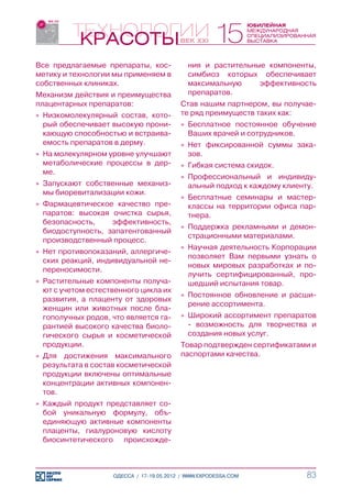 Все предлагаемые препараты, кос-             ния и растительные компоненты,
метику и технологии мы применяем в           симбиоз которых обеспечивает
собственных клиниках.                        максимальную     эффективность
Механизм действия и преимущества             препаратов.
плацентарных препаратов:                   Став нашим партнером, вы получае-
»» Низкомолекулярный состав, кото-         те ряд преимуществ таких как:
   рый обеспечивает высокую прони-         »» Бесплатное постоянное обучение
   кающую способностью и встраива-            Ваших врачей и сотрудников.
   емость препаратов в дерму.              »» Нет фиксированной суммы зака-
»» На молекулярном уровне улучшают            зов.
   метаболические процессы в дер-          »» Гибкая система скидок.
   ме.
                                           »» Профессиональный и индивиду-
»» Запускают собственные механиз-             альный подход к каждому клиенту.
   мы биоревитализации кожи.
                                           »» Бесплатные семинары и мастер-
»» Фармацевтическое качество пре-             классы на территории офиса пар-
   паратов: высокая очистка сырья,            тнера.
   безопасность,    эффективность,
                                           »» Поддержка рекламными и демон-
   биодоступность, запатентованный
                                              страционными материалами.
   производственный процесс.
                                           »» Научная деятельность Корпорации
»» Нет противопоказаний, аллергиче-
                                              позволяет Вам первыми узнать о
   ских реакций, индивидуальной не-
                                              новых мировых разработках и по-
   переносимости.
                                              лучить сертифицированный, про-
»» Растительные компоненты получа-            шедший испытания товар.
   ют с учетом естественного цикла их
                                           »» Постоянное обновление и расши-
   развития, а плаценту от здоровых
                                              рение ассортимента.
   женщин или животных после бла-
   гополучных родов, что является га-      »» Широкий ассортимент препаратов
   рантией высокого качества биоло-           - возможность для творчества и
   гического сырья и косметической            создания новых услуг.
   продукции.                              Товар подтвержден сертификатами и
»» Для достижения максимального            паспортами качества.
   результата в состав косметической
   продукции включены оптимальные
   концентрации активных компонен-
   тов.
»» Каждый продукт представляет со-
   бой уникальную формулу, объ-
   единяющую активные компоненты
   плаценты, гиалуроновую кислоту
   биосинтетического происхожде-



                     ОДЕССА / 17-19.05.2012 / WWW.EXPODESSA.COM            83
 