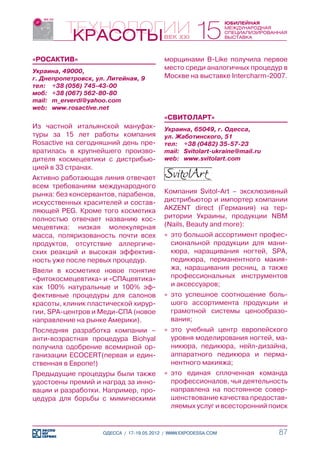 «РОСАКТИВ»                                 морщинами B-Like получила первое
Украина, 49000,
                                           место среди аналогичных процедур в
г. Днепропетровск, ул. Литейная, 9         Москве на выставке Intercharm-2007.
тел:	 +38 (056) 745-43-00
моб:	 +38 (067) 562-80-80
mail:	 m_erverdi@yahoo.com
web:	 www.rosactive.net
                                           «СВИТОЛАРТ»
Из частной итальянской мануфак-            Украина, 65049, г. Одесса,
туры за 15 лет работы компания             ул. Жаботинского, 51
Rosactive на сегодняшний день пре-         тел:	 +38 (0482) 35-57-23
вратилась в крупнейшего произво-           mail:	 Svitolart-ukraine@mail.ru
дителя космецевтики с дистрибью-           web:	 www.svitolart.com
цией в 33 странах.
Активно работающая линия отвечает
всем требованиям международного
рынка: без консервантов, парабенов,        Компания Svitol-Art – эксклюзивный
искусственных красителей и состав-         дистрибьютор и импортер компании
ляющей PEG. Кроме того косметика           AKZENT direct (Германия) на тер-
полностью отвечает названию кос-           ритории Украины, продукции NBM
мецевтика: низкая молекулярная             (Nails, Beauty and more):
масса, поляризованость почти всех          »» это большой ассортимент профес-
продуктов, отсутствие аллергиче-              сиональной продукции для мани-
ских реакций и высокая эффектив-              кюра, наращивания ногтей, SPA,
ность уже после первых процедур.              педикюра, перманентного макия-
Ввели в косметике новое понятие               жа, наращивания ресниц, а также
«фитокосмецевтика» и «СПАцевтика»             профессиональных инструментов
как 100% натуральные и 100% эф-               и аксессуаров;
фективные процедуры для салонов            »» это успешное соотношение боль-
красоты, клиник пластической хирур-           шого ассортимента продукции и
гии, SPA-центров и Меди-СПА (новое            грамотной системы ценообразо-
направление на рынке Америки).                вания;
Последняя разработка компании –            »» это учебный центр европейского
анти-возрастная процедура Biohyal             уровня моделирования ногтей, ма-
получила одобрение всемирной ор-              никюра, педикюра, нейл-дизайна,
ганизации ECOCERT(первая и един-              аппаратного педикюра и перма-
ственная в Европе!)                           нентного макияжа;
Предыдущие процедуры были также            »» это единая сплоченная команда
удостоены премий и наград за инно-            профессионалов, чья деятельность
вации и разработки. Например, про-            направлена на постоянное совер-
цедура для борьбы с мимическими               шенствование качества предостав-
                                              ляемых услуг и всесторонний поиск


                     ОДЕССА / 17-19.05.2012 / WWW.EXPODESSA.COM               87
 