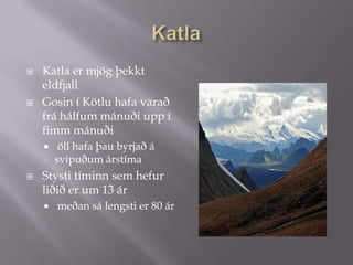 KatlaKatla er mjög þekkt eldfjallGosin í Kötlu hafa varað frá hálfum mánuði upp í fimm mánuði öll hafa þau byrjað á svipuðum árstíma  Stysti tíminn sem hefur liðið er um 13 ár meðan sá lengsti er 80 ár