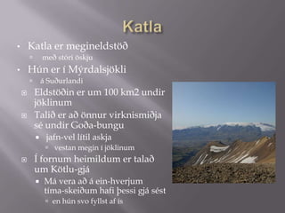 KatlaKatla er megineldstöð með stóri öskjuHún er í Mýrdalsjökliá Suðurlandi  Eldstöðin er um 100 km2 undir jöklinumTalið er að önnur virknismiðja sé undir Goða­bungu jafn­vel lítil askja vestan megin í jöklinum  Í fornum heimildum er talað um Kötlu­gjá Má vera að á ein­hverjum tíma­skeiðum hafi þessi gjá sésten hún svo fyllst af ís