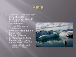 KatlaAf þeim 17 hlaupum sem komið hafa frá landnámsöld virðast 15 hafa fallið niður á Mýrdalssand tvö á Sólheima- og Skógasand Fyrir 1600 árum fór eitt hlaup niður Markarfljótsaura Ferðamenn á leið um Emstrur sjá greinileg ummerki eftir hlaupið því að leiðin liggur í gegnum Tröllagjá