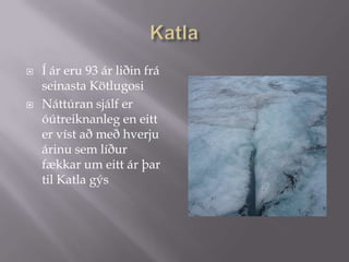 KatlaÍ ár eru 93ár liðin frá seinasta Kötlugosi Náttúran sjálf er óútreiknanleg en eitt er víst að með hverju árinu sem líður fækkar um eitt ár þar til Katla gýs