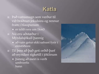 KatlaÞað vatnsmagn sem verður til við bráðnun jökulsins og rennur fram í hlaupunum er talið vera um 1km3Nú eru aðstæður í Mýrdalsjökull þannig að vatn getur ekki safnast fyrir í eldstöðinniTil þess að það geti orðið þarf að myndast sigketill í jöklinumþannig að meiri ís verði umhverfis hann 