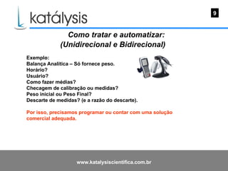 Como tratar e automatizar: (Unidirecional e Bidirecional)   Exemplo: Balança Analítica – Só fornece peso. Horário? Usuário? Como fazer médias? Checagem de calibração ou medidas? Peso inicial ou Peso Final? Descarte de medidas? (e a razão do descarte). Por isso, precisamos programar ou contar com uma solução comercial adequada.  9 