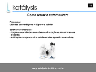 Como tratar e automatizar:   Programar: Grandes desvantagens = Suporte e validar Softwares comerciais: - Upgrades constantes com diversas inovações e requerimentos; - Suporte; - Validação com protocolos estabelecidos (quando necessário). 10 