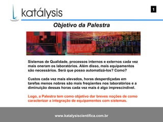 Objetivo da Palestra  Sistemas de Qualidade, processos internos e externos cada vez mais oneram os laboratórios. Além disso, mais equipamentos são necessários. Será que posso automatizá-los? Como? Custos cada vez mais elevados, horas desperdiçadas em tarefas menos nobres são mais freqüentes nos laboratórios e a diminuição dessas horas cada vez mais é algo imprescindível.  Logo, a Palestra tem como objetivo dar breves noções de como caracterizar a integração de equipamentos com sistemas. 1 