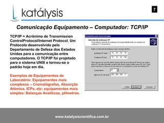 Comunicação Equipamento – Computador: TCP/IP TCP/IP = Acrônimo de Transmission ControlProtocol/Internet Protocol. Um Protocolo desenvolvido pelo Departamento de Defesa dos Estados Unidos para a comunicação entre computadores. O TCP/IP foi projetado para o sistema UNIX e tornou-se o padrão hoje em dia.   Exemplos de Equipamentos de Laboratório: Equipamentos mais complexos – Cromatógrafos, Absorção Atômica, ICPs, etc; equipamentos mais simples: Balanças Analíticas, pHmetros. 7 