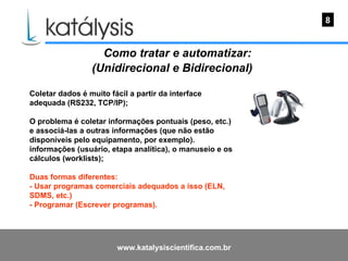Como tratar e automatizar: (Unidirecional e Bidirecional)   Coletar dados é muito fácil a partir da interface adequada (RS232, TCP/IP); O problema é coletar informações pontuais (peso, etc.) e associá-las a outras informações (que não estão disponíveis pelo equipamento, por exemplo).  informações (usuário, etapa analítica), o manuseio e os cálculos (worklists); Duas formas diferentes: - Usar programas comerciais adequados a isso (ELN, SDMS, etc.) - Programar (Escrever programas).  8 