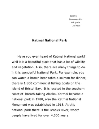 Carolyn
                                           Language Arts
                                             6th grade
                                              3rd hour




               Katmai National Park




    Have you ever heard of Katmai National park?
Well it is a beautiful place that has a lot of wildlife
and vegetation. Also, there are many things to do
in this wonderful National Park. For example, you
can watch a brown bear catch a salmon for dinner,
there is 1,800 commercial fishing boats on the
island of Bristol Bay. It is located in the southern
coast of breath-taking Alaska. Katmai became a
national park in 1980, also the Katmai National
Monument was established in 1918. At this
national park there is the Brooks River, where
people have lived for over 4,000 years.
 