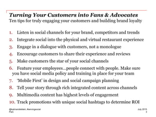 PwC
Turning Your Customers into Fans & Advocates
Ten tips for truly engaging your customers and building brand loyalty
1. Listen in social channels for your brand, competitors and trends
2. Integrate social into the physical and virtual restaurant experience
3. Engage in a dialogue with customers, not a monologue
4. Encourage customers to share their experience and reviews
5. Make customers the star of your social channels
6. Feature your employees…people connect with people. Make sure
you have social media policy and training in place for your team
7. ‘Mobile First’ in design and social campaign planning
8. Tell your story through rich integrated content across channels
9. Multimedia content has highest levels of engagement
10. Track promotions with unique social hashtags to determine ROI
@katmandelstein, #servingsocial
3
July 2015
 
