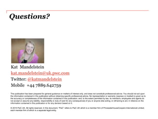 Questions?
This publication has been prepared for general guidance on matters of interest only, and does not constitute professional advice. You should not act upon
the information contained in this publication without obtaining specific professional advice. No representation or warranty (express or implied) is given as to
the accuracy or completeness of the information contained in this publication, and, to the extent permitted by law, its members, employees and agents do
not accept or assume any liability, responsibility or duty of care for any consequences of you or anyone else acting, or refraining to act, in reliance on the
information contained in this publication or for any decision based on it.
© 2015 PwC UK. All rights reserved. In this document, “PwC” refers to PwC UK which is a member firm of PricewaterhouseCoopers International Limited,
each member firm of which is a separate legal entity.
Kat Mandelstein
kat.mandelstein@uk.pwc.com
Twitter: @katmandelstein
Mobile +44 7889.642759
 