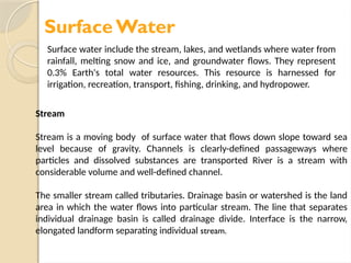 Surface Water
Surface water include the stream, lakes, and wetlands where water from
rainfall, melting snow and ice, and groundwater flows. They represent
0.3% Earth's total water resources. This resource is harnessed for
irrigation, recreation, transport, fishing, drinking, and hydropower.
Stream
Stream is a moving body of surface water that flows down slope toward sea
level because of gravity. Channels is clearly-defined passageways where
particles and dissolved substances are transported River is a stream with
considerable volume and well-defined channel.
The smaller stream called tributaries. Drainage basin or watershed is the land
area in which the water flows into particular stream. The line that separates
individual drainage basin is called drainage divide. Interface is the narrow,
elongated landform separating individual stream.
 