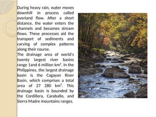 During heavy rain, water moves
downhill in process called
overland flow. After a short
distance, the water enters the
channels and becomes stream
flows. These processes aid the
transport of sediments and
carving of complex patterns
along their course.
The drainage area of world's
twenty largest river basins
range 1and 6 million km². In the
Philippines, the largest drainage
basin is the Cagayan River
Basin, which comprises a total
area of 27 280 km². This
drainage basin is bounded by
the Cordillera, Caraballo, and
Sierra Madre mountains ranges.
 