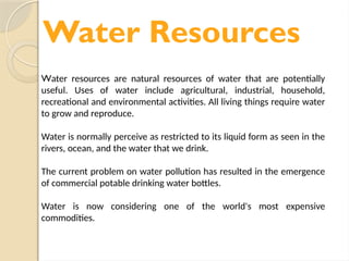 Water Resources
Water resources are natural resources of water that are potentially
useful. Uses of water include agricultural, industrial, household,
recreational and environmental activities. All living things require water
to grow and reproduce.
Water is normally perceive as restricted to its liquid form as seen in the
rivers, ocean, and the water that we drink.
The current problem on water pollution has resulted in the emergence
of commercial potable drinking water bottles.
Water is now considering one of the world's most expensive
commodities.
 