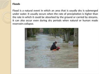 Floods
Flood is a natural event in which an area that is usually dry is submerged
under water. It usually occurs when the rate of precipitation is higher than
the rate in which it could be absorbed by the ground or carried by streams.
It can also occur even during dry periods when natural or human made
reservoirs collapse.
 
