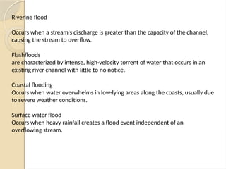 Riverine flood
Occurs when a stream's discharge is greater than the capacity of the channel,
causing the stream to overflow.
Flashfloods
are characterized by intense, high-velocity torrent of water that occurs in an
existing river channel with little to no notice.
Coastal flooding
Occurs when water overwhelms in low-lying areas along the coasts, usually due
to severe weather conditions.
Surface water flood
Occurs when heavy rainfall creates a flood event independent of an
overflowing stream.
 