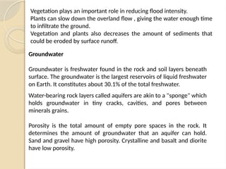 Vegetation plays an important role in reducing flood intensity.
Plants can slow down the overland flow , giving the water enough time
to infiltrate the ground.
Vegetation and plants also decreases the amount of sediments that
could be eroded by surface runoff.
Groundwater
Groundwater is freshwater found in the rock and soil layers beneath
surface. The groundwater is the largest reservoirs of liquid freshwater
on Earth. It constitutes about 30.1% of the total freshwater.
Water-bearing rock layers called aquifers are akin to a "sponge" which
holds groundwater in tiny cracks, cavities, and pores between
minerals grains.
Porosity is the total amount of empty pore spaces in the rock. It
determines the amount of groundwater that an aquifer can hold.
Sand and gravel have high porosity. Crystalline and basalt and diorite
have low porosity.
 
