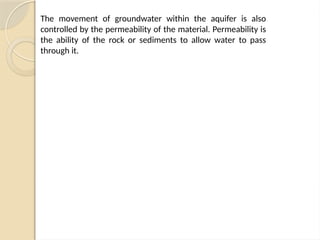 The movement of groundwater within the aquifer is also
controlled by the permeability of the material. Permeability is
the ability of the rock or sediments to allow water to pass
through it.
 