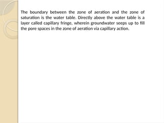 The boundary between the zone of aeration and the zone of
saturation is the water table. Directly above the water table is a
layer called capillary fringe, wherein groundwater seeps up to fill
the pore spaces in the zone of aeration via capillary action.
 