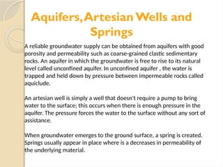 Aquifers,Artesian Wells and
Springs
A reliable groundwater supply can be obtained from aquifers with good
porosity and permeability such as coarse-grained clastic sedimentary
rocks. An aquifer in which the groundwater is free to rise to its natural
level called unconfined aquifer. In unconfined aquifer , the water is
trapped and held down by pressure between impermeable rocks called
aquiclude.
An artesian well is simply a well that doesn't require a pump to bring
water to the surface; this occurs when there is enough pressure in the
aquifer. The pressure forces the water to the surface without any sort of
assistance.
When groundwater emerges to the ground surface, a spring is created.
Springs usually appear in place where is a decreases in permeability of
the underlying material.
 