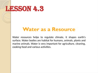 LESSON 4.3
Water as a Resource
Water resources helps to regulate climate, it shapes earth's
surface. Water bodies are habitat for humans, animals, plants and
marine animals. Water is very important for agriculture, cleaning,
cooking food and various activities.
 