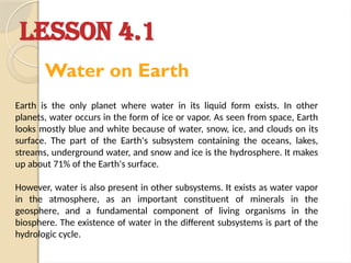 Earth is the only planet where water in its liquid form exists. In other
planets, water occurs in the form of ice or vapor. As seen from space, Earth
looks mostly blue and white because of water, snow, ice, and clouds on its
surface. The part of the Earth's subsystem containing the oceans, lakes,
streams, underground water, and snow and ice is the hydrosphere. It makes
up about 71% of the Earth's surface.
However, water is also present in other subsystems. It exists as water vapor
in the atmosphere, as an important constituent of minerals in the
geosphere, and a fundamental component of living organisms in the
biosphere. The existence of water in the different subsystems is part of the
hydrologic cycle.
LESSON 4.1
Water on Earth
 