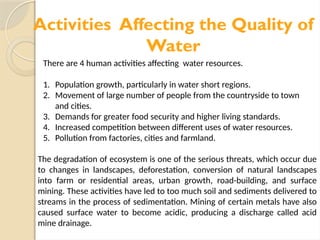 Activities Affecting the Quality of
Water
There are 4 human activities affecting water resources.
1. Population growth, particularly in water short regions.
2. Movement of large number of people from the countryside to town
and cities.
3. Demands for greater food security and higher living standards.
4. Increased competition between different uses of water resources.
5. Pollution from factories, cities and farmland.
The degradation of ecosystem is one of the serious threats, which occur due
to changes in landscapes, deforestation, conversion of natural landscapes
into farm or residential areas, urban growth, road-building, and surface
mining. These activities have led to too much soil and sediments delivered to
streams in the process of sedimentation. Mining of certain metals have also
caused surface water to become acidic, producing a discharge called acid
mine drainage.
 