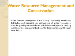 Water Resource Management and
Conservation
Water resource management is the activity of planning, developing,
distributing and managing the optimum use of water resources. ...
With the growing uncertainties of global climate change and the long
term impacts of management actions, the decision-making will be even
more difficult.
 